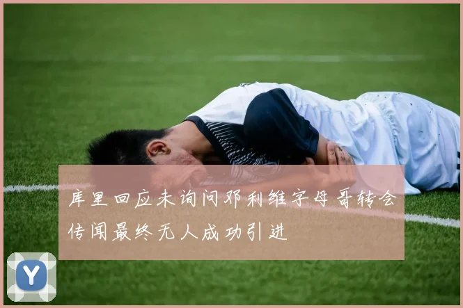 库里回应未询问邓利维字母哥转会传闻最终无人成功引进