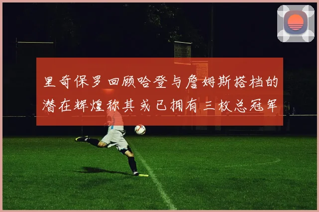 里奇保罗回顾哈登与詹姆斯搭档的潜在辉煌称其或已拥有三枚总冠军戒指