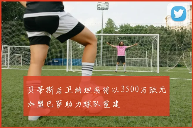 贝蒂斯后卫纳坦或将以3500万欧元加盟巴萨助力球队重建