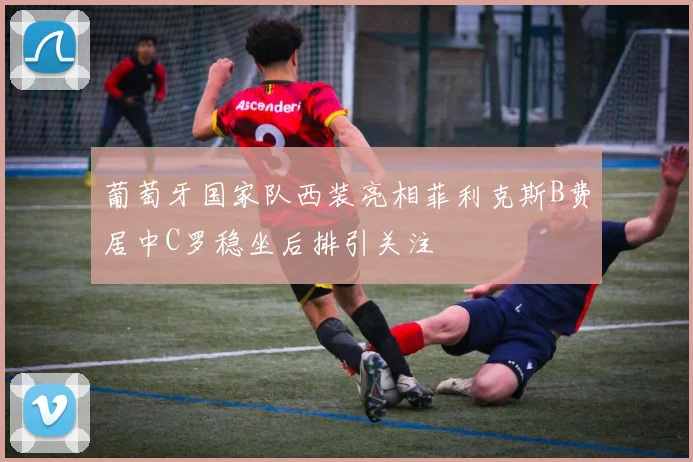 葡萄牙国家队西装亮相菲利克斯B费居中C罗稳坐后排引关注