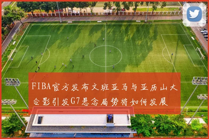 FIBA官方发布文班亚马与亚历山大合影引发G7悬念局势将如何发展