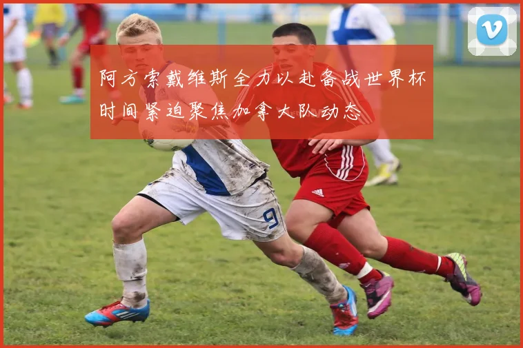 阿方索戴维斯全力以赴备战世界杯时间紧迫聚焦加拿大队动态