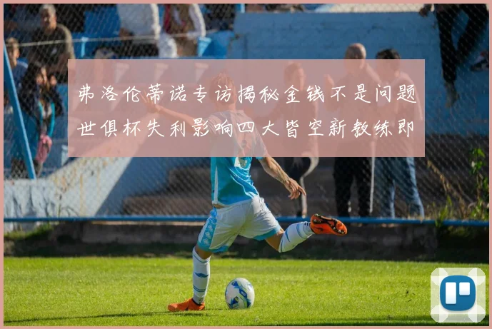 弗洛伦蒂诺专访揭秘金钱不是问题世俱杯失利影响四大皆空新教练即将到来