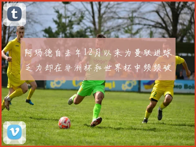 阿玛德自去年12月以来为曼联进球乏力却在非洲杯和世界杯中频频破门