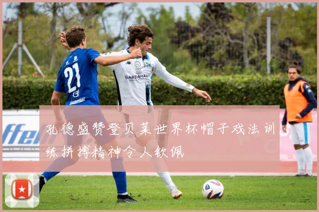 孔德盛赞登贝莱世界杯帽子戏法训练拼搏精神令人钦佩