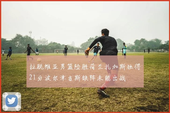 拉脱维亚男篮险胜荷兰扎加斯独得21分波尔津吉斯缺阵未能出战
