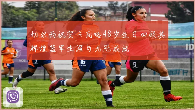 切尔西祝贺卡瓦略48岁生日回顾其辉煌蓝军生涯与九冠成就