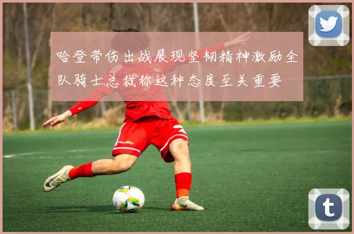 哈登带伤出战展现坚韧精神激励全队骑士总裁称这种态度至关重要