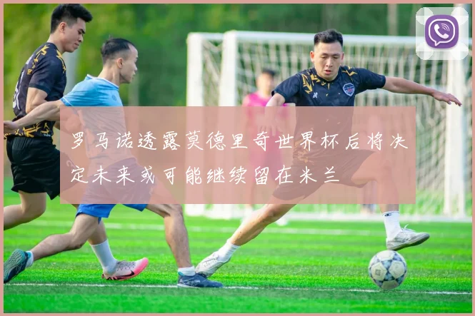 罗马诺透露莫德里奇世界杯后将决定未来或可能继续留在米兰