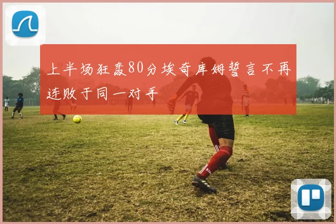 上半场狂轰80分埃奇库姆誓言不再连败于同一对手