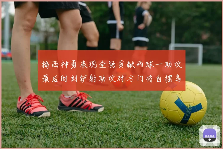 梅西神勇表现全场贡献两球一助攻最后时刻铲射助攻对方门将自摆乌龙