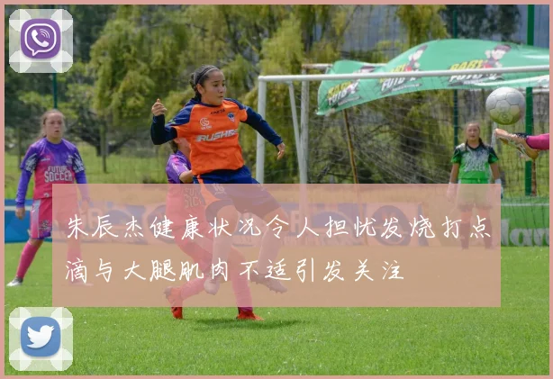 朱辰杰健康状况令人担忧发烧打点滴与大腿肌肉不适引发关注