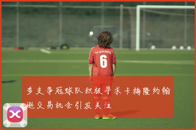 多支争冠球队积极寻求卡梅隆约翰逊交易机会引发关注