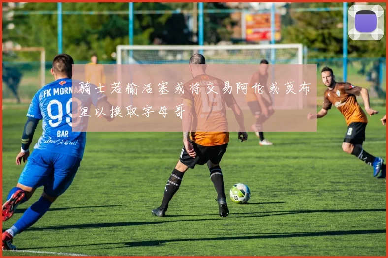 骑士若输活塞或将交易阿伦或莫布里以换取字母哥