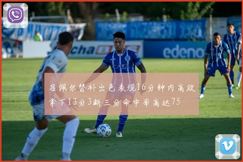 吕佩尔替补出色表现16分钟内高效拿下13分3断三分命中率高达75