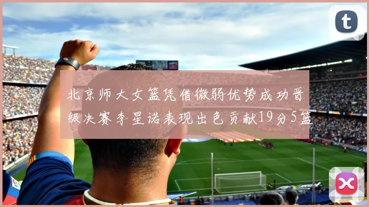 北京师大女篮凭借微弱优势成功晋级决赛李星诺表现出色贡献19分5篮板