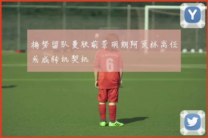 梅努留队曼联前景明朗阿莫林离任或成转机契机