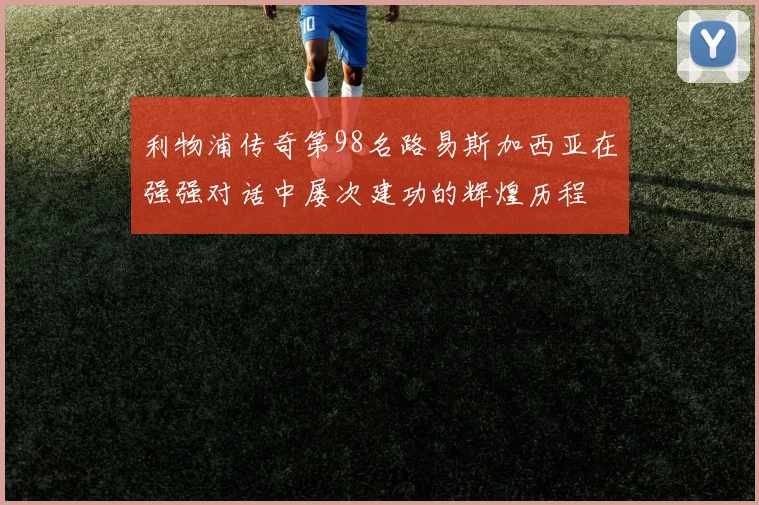 利物浦传奇第98名路易斯加西亚在强强对话中屡次建功的辉煌历程