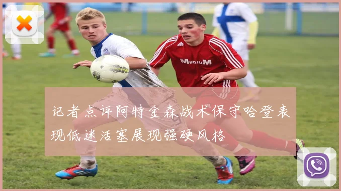 记者点评阿特金森战术保守哈登表现低迷活塞展现强硬风格