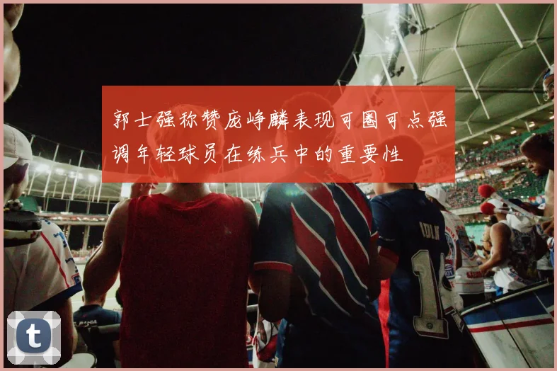 郭士强称赞庞峥麟表现可圈可点强调年轻球员在练兵中的重要性