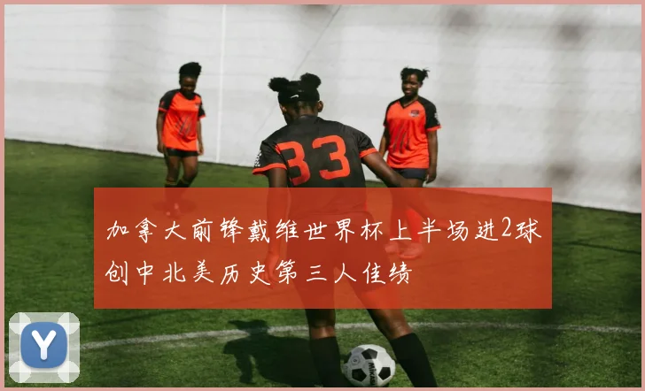 加拿大前锋戴维世界杯上半场进2球创中北美历史第三人佳绩