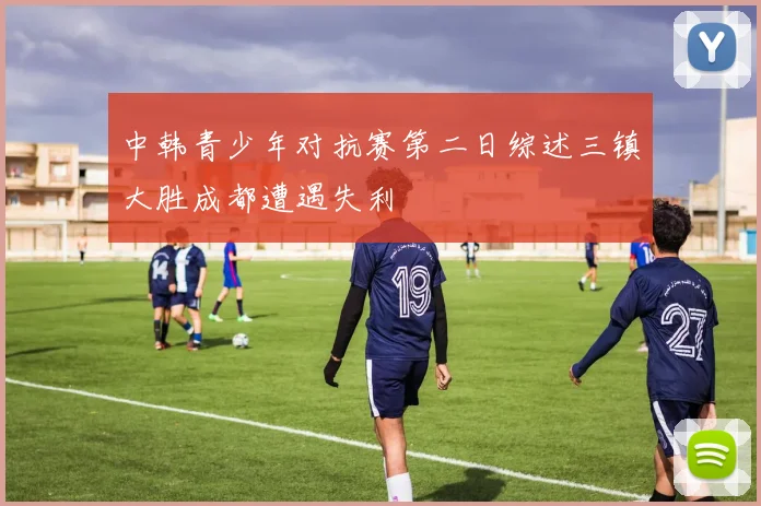 中韩青少年对抗赛第二日综述三镇大胜成都遭遇失利