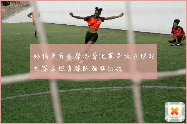 姆伯莫直言摩洛哥比赛争议点球时刻赛后坦言球队面临挑战