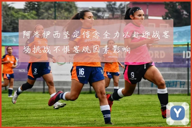 阿洛伊西坚定信念全力以赴迎战客场挑战不惧客观因素影响
