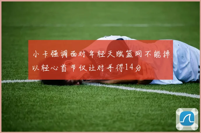 小卡强调面对年轻天赋篮网不能掉以轻心首节仅让对手得14分