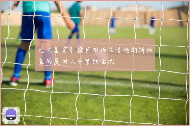 尤文夏窗引援困难面临清洗潮斯帕莱蒂夏训人手紧缺困扰